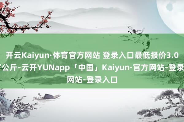 开云Kaiyun·体育官方网站 登录入口最低报价3.00元/公斤-云开YUNapp「中国」Kaiyun·官方网站-登录入口