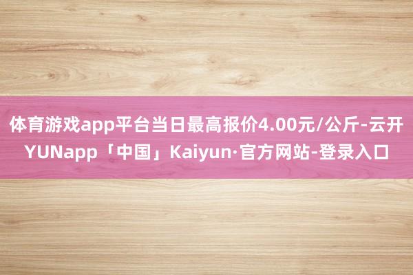 体育游戏app平台当日最高报价4.00元/公斤-云开YUNapp「中国」Kaiyun·官方网站-登录入口