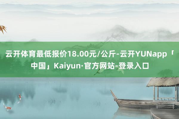 云开体育最低报价18.00元/公斤-云开YUNapp「中国」Kaiyun·官方网站-登录入口