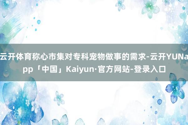 云开体育称心市集对专科宠物做事的需求-云开YUNapp「中国」Kaiyun·官方网站-登录入口