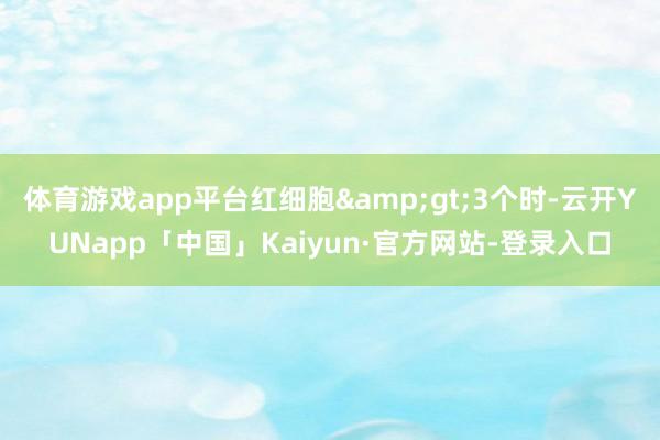 体育游戏app平台红细胞&gt;3个时-云开YUNapp「中国」Kaiyun·官方网站-登录入口