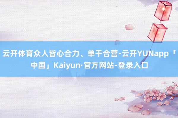 云开体育众人皆心合力、单干合营-云开YUNapp「中国」Kaiyun·官方网站-登录入口