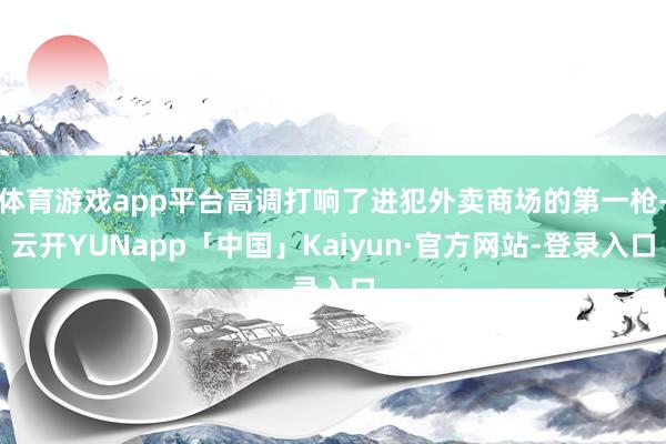 体育游戏app平台高调打响了进犯外卖商场的第一枪-云开YUNapp「中国」Kaiyun·官方网站-登录入口